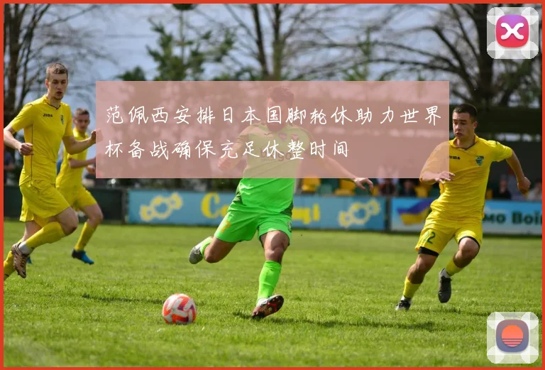 范佩西安排日本国脚轮休助力世界杯备战确保充足休整时间
