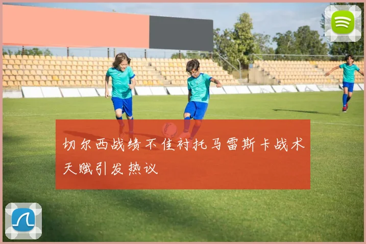 切尔西战绩不佳衬托马雷斯卡战术天赋引发热议