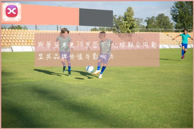 斯蒂芬库里38岁签下4亿球鞋合同彰显其品牌价值与影响力