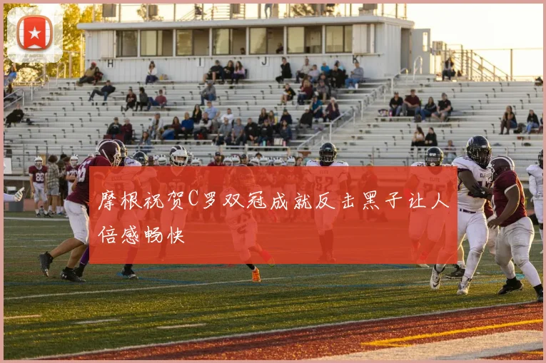摩根祝贺C罗双冠成就反击黑子让人倍感畅快