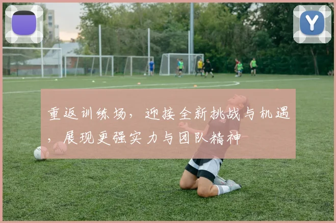 重返训练场，迎接全新挑战与机遇，展现更强实力与团队精神