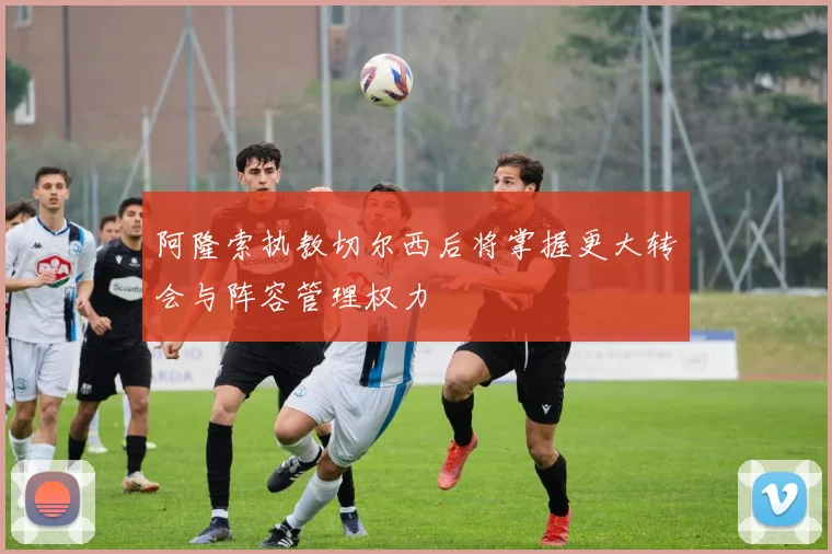 阿隆索执教切尔西后将掌握更大转会与阵容管理权力