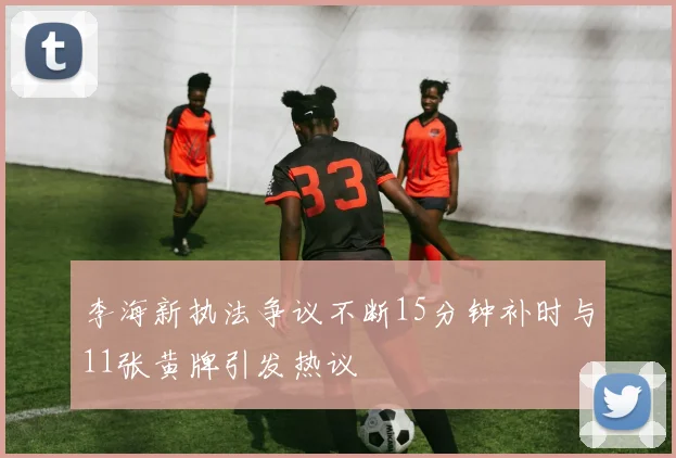 李海新执法争议不断15分钟补时与11张黄牌引发热议