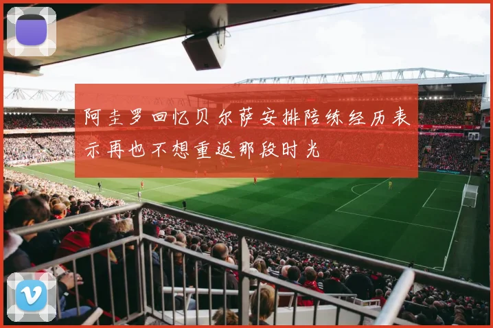 阿圭罗回忆贝尔萨安排陪练经历表示再也不想重返那段时光