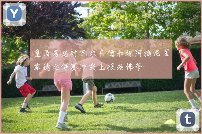 皇马考虑对巴尔韦德和琼阿梅尼国家德比停赛冲突上报老佛爷