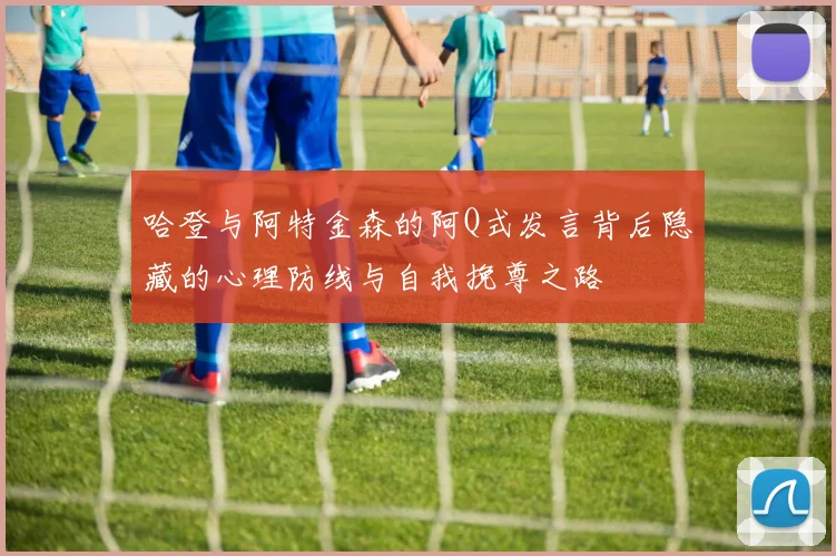 哈登与阿特金森的阿Q式发言背后隐藏的心理防线与自我挽尊之路