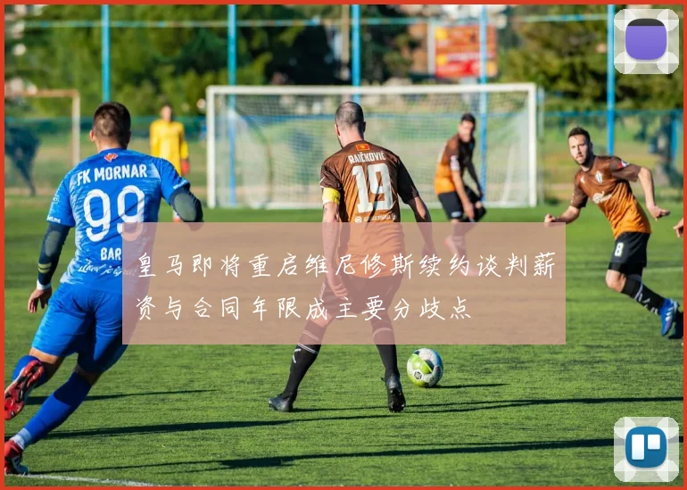 皇马即将重启维尼修斯续约谈判薪资与合同年限成主要分歧点