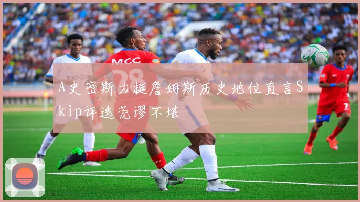 A史密斯力挺詹姆斯历史地位直言Skip评选荒谬不堪