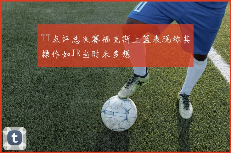 TT点评总决赛福克斯上篮表现称其操作如JR当时未多想
