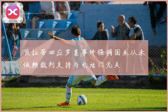 莫拉蒂回应罗基事件强调国米从未依赖裁判支持与电话门无关