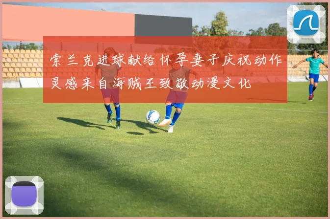 索兰克进球献给怀孕妻子庆祝动作灵感来自海贼王致敬动漫文化