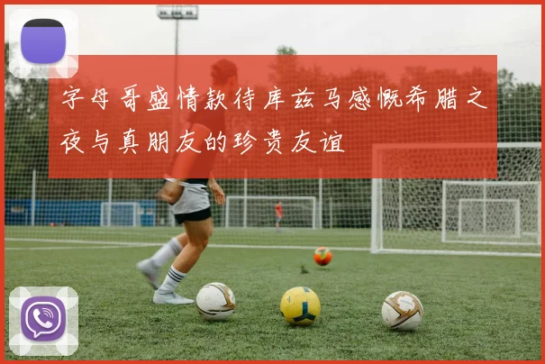 字母哥盛情款待库兹马感慨希腊之夜与真朋友的珍贵友谊