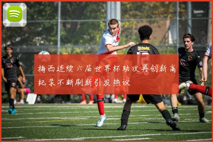 梅西连续六届世界杯助攻再创新高纪录不断刷新引发热议
