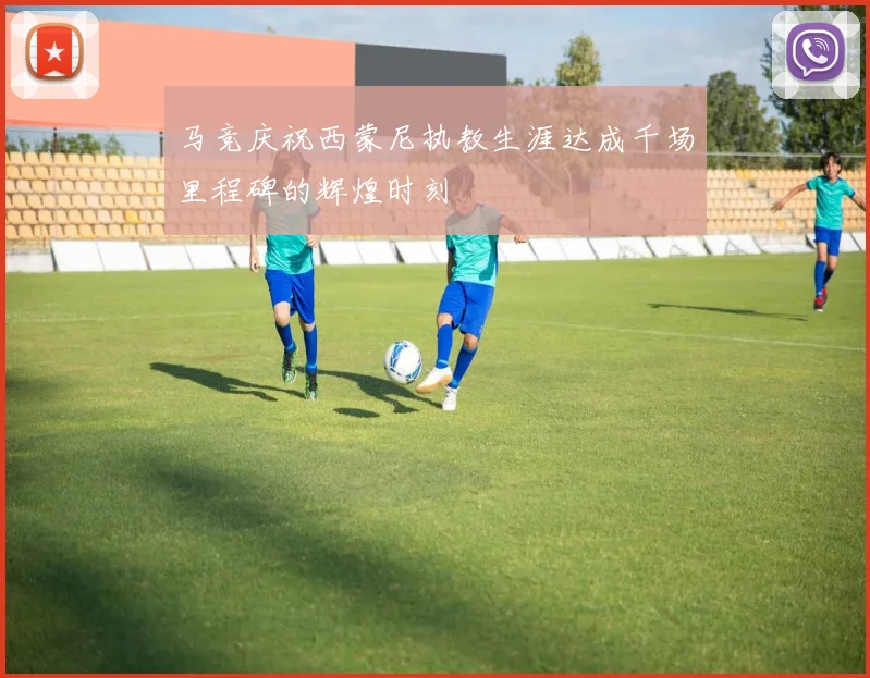 马竞庆祝西蒙尼执教生涯达成千场里程碑的辉煌时刻
