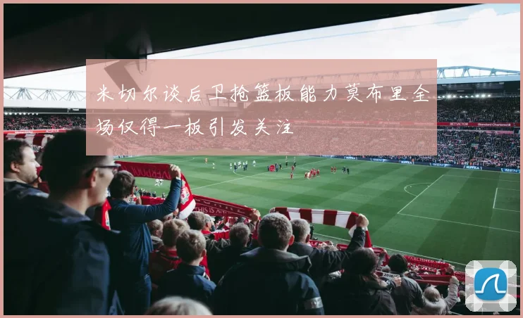 米切尔谈后卫抢篮板能力莫布里全场仅得一板引发关注