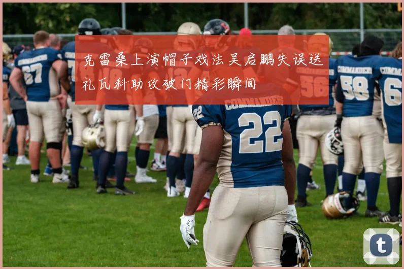 克雷桑上演帽子戏法吴启鹏失误送礼瓦科助攻破门精彩瞬间