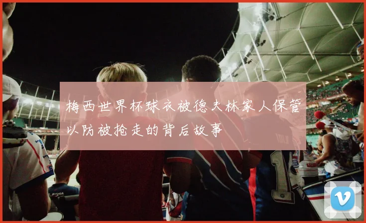 梅西世界杯球衣被德夫林家人保管以防被抢走的背后故事