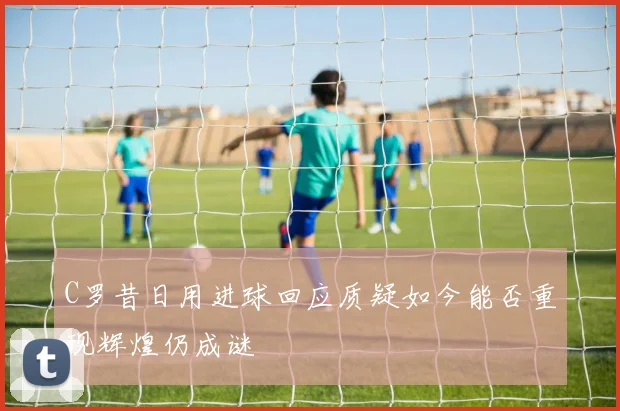 C罗昔日用进球回应质疑如今能否重现辉煌仍成谜