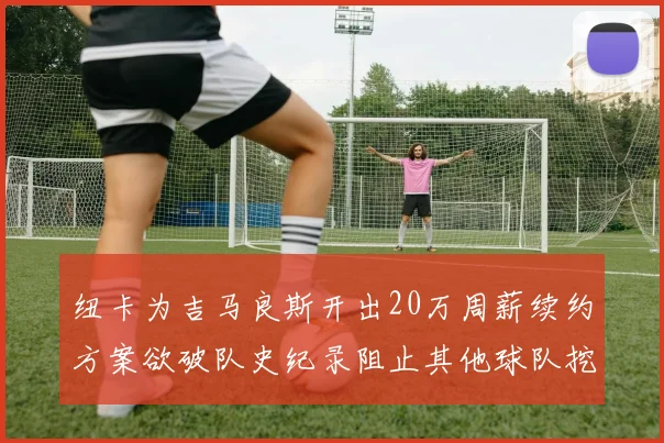 纽卡为吉马良斯开出20万周薪续约方案欲破队史纪录阻止其他球队挖角